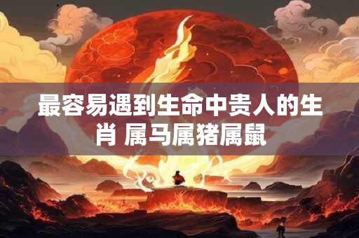 最容易遇到生命中贵人的生肖 属马属猪属鼠