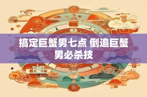 搞定巨蟹男七点 倒追巨蟹男必杀技