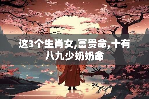 这3个生肖女,富贵命,十有八九少奶奶命