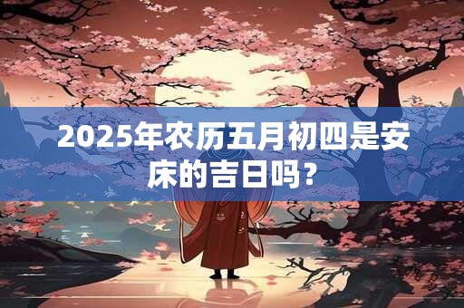 2025年农历五月初四是安床的吉日吗？