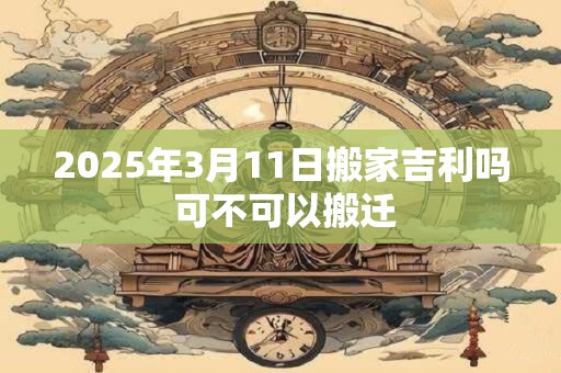2025年3月11日搬家吉利吗 可不可以搬迁