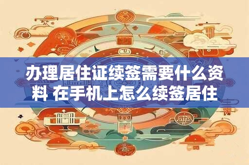 办理居住证续签需要什么资料 在手机上怎么续签居住证