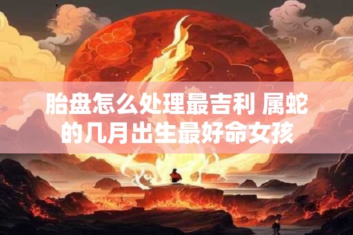 胎盘怎么处理最吉利 属蛇的几月出生最好命女孩