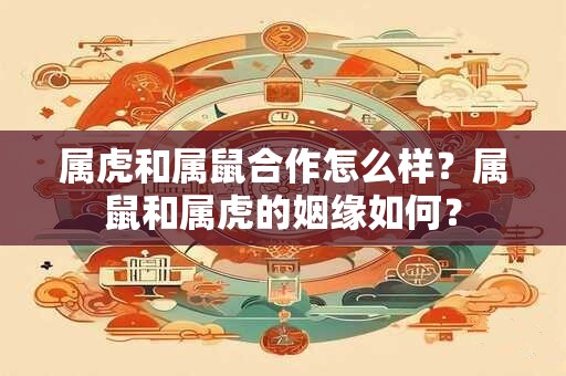 属虎和属鼠合作怎么样？属鼠和属虎的姻缘如何？
