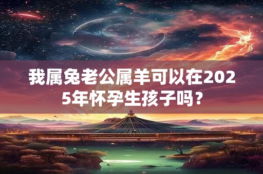 我属兔老公属羊可以在2025年怀孕生孩子吗？