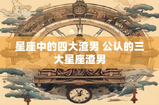 星座中的四大渣男 公认的三大星座渣男