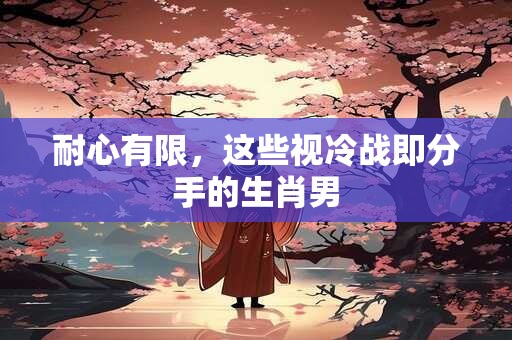 耐心有限，这些视冷战即分手的生肖男