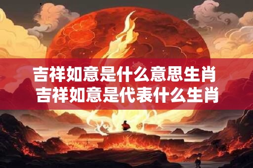 吉祥如意是什么意思生肖 吉祥如意是代表什么生肖
