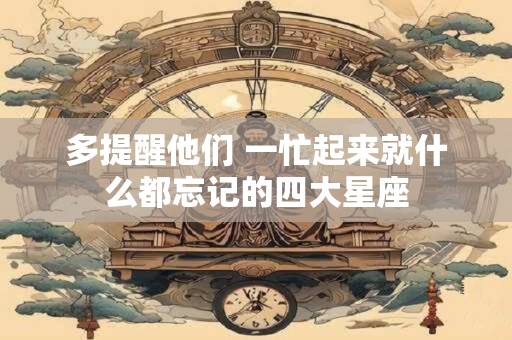 多提醒他们 一忙起来就什么都忘记的四大星座