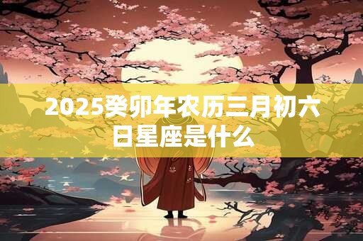 详细阅读:2025癸卯年农历三月初六日星座是什么 2025癸卯年农历三月初六日星座是什么
