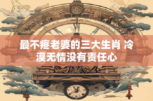 最不疼老婆的三大生肖 冷漠无情没有责任心