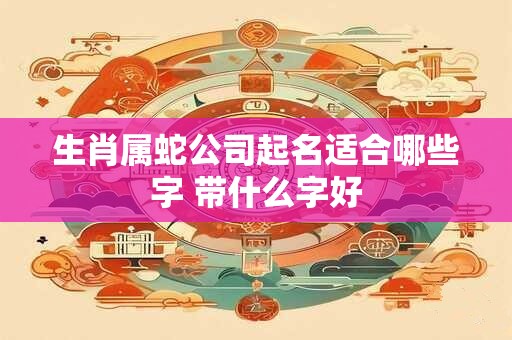 生肖属蛇公司起名适合哪些字 带什么字好