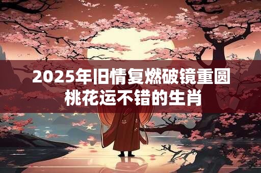 2025年旧情复燃破镜重圆 桃花运不错的生肖