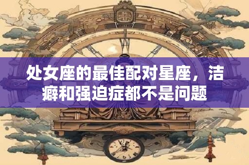 处女座的最佳配对星座，洁癖和强迫症都不是问题