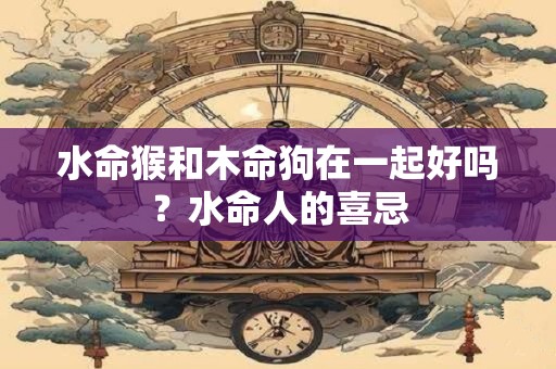 水命猴和木命狗在一起好吗？水命人的喜忌