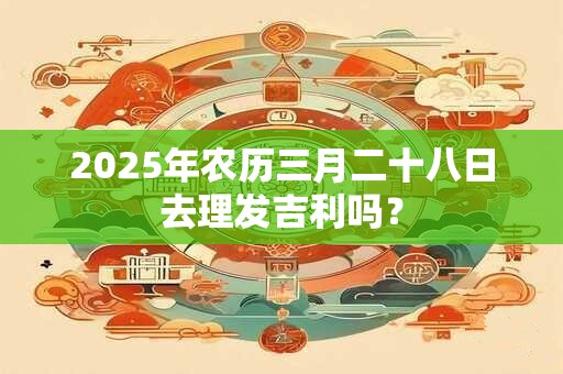 2025年农历三月二十八日去理发吉利吗？