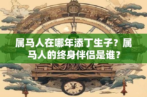 属马人在哪年添丁生子？属马人的终身伴侣是谁？