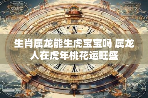 生肖属龙能生虎宝宝吗 属龙人在虎年桃花运旺盛