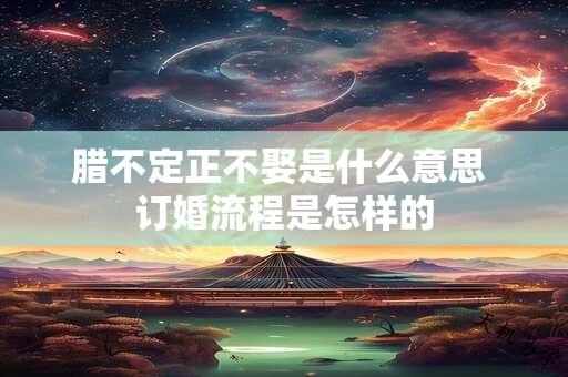 腊不定正不娶是什么意思 订婚流程是怎样的