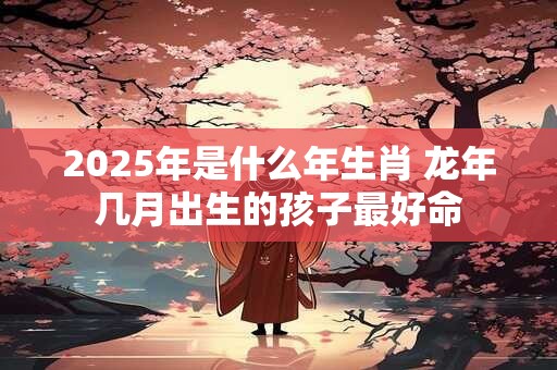 2025年是什么年生肖 龙年几月出生的孩子最好命