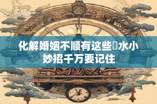 化解婚姻不顺有这些風水小妙招千万要记住