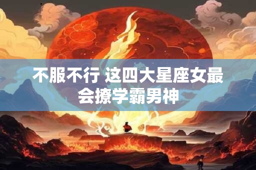 不服不行 这四大星座女最会撩学霸男神