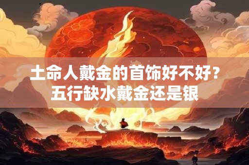土命人戴金的首饰好不好？五行缺水戴金还是银