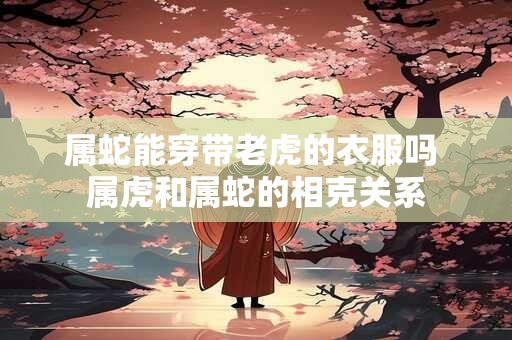 属蛇能穿带老虎的衣服吗 属虎和属蛇的相克关系