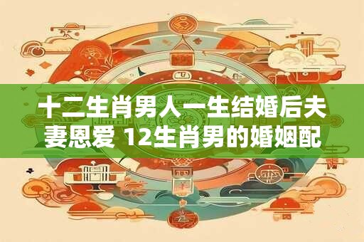 十二生肖男人一生结婚后夫妻恩爱 12生肖男的婚姻配对
