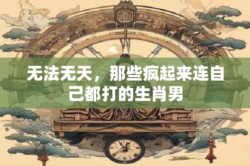 无法无天，那些疯起来连自己都打的生肖男