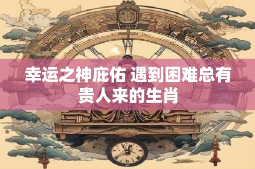 幸运之神庇佑 遇到困难总有贵人来的生肖