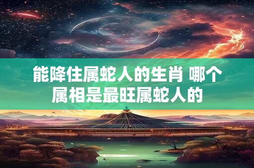 能降住属蛇人的生肖 哪个属相是最旺属蛇人的