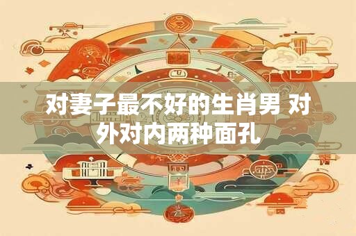 对妻子最不好的生肖男 对外对内两种面孔