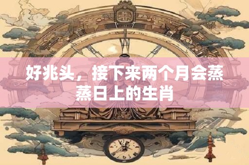 好兆头，接下来两个月会蒸蒸日上的生肖