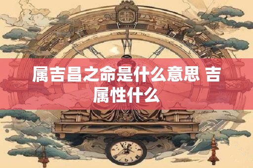 属吉昌之命是什么意思 吉属性什么