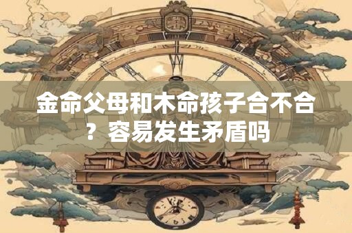 金命父母和木命孩子合不合？容易发生矛盾吗