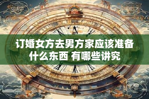 订婚女方去男方家应该准备什么东西 有哪些讲究