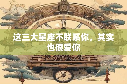 这三大星座不联系你，其实也很爱你