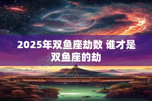 2025年双鱼座劫数 谁才是双鱼座的劫