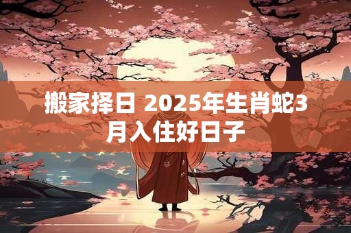 搬家择日 2025年生肖蛇3月入住好日子
