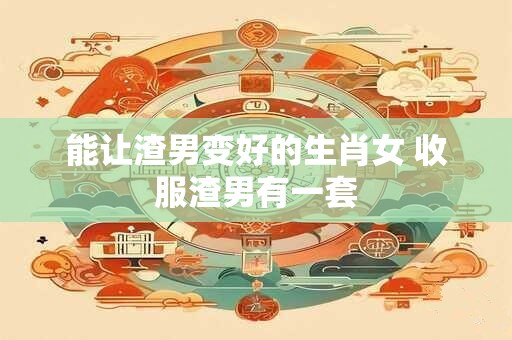 能让渣男变好的生肖女 收服渣男有一套