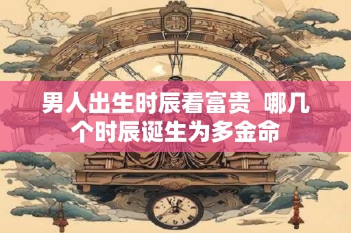 男人出生时辰看富贵  哪几个时辰诞生为多金命
