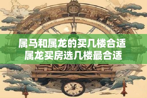 属马和属龙的买几楼合适 属龙买房选几楼最合适