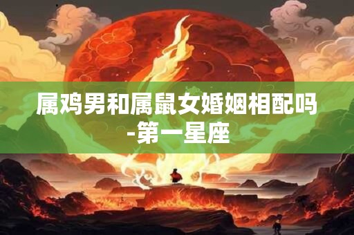 属鸡男和属鼠女婚姻相配吗-第一星座