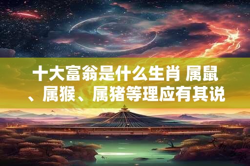 十大富翁是什么生肖 属鼠、属猴、属猪等理应有其说