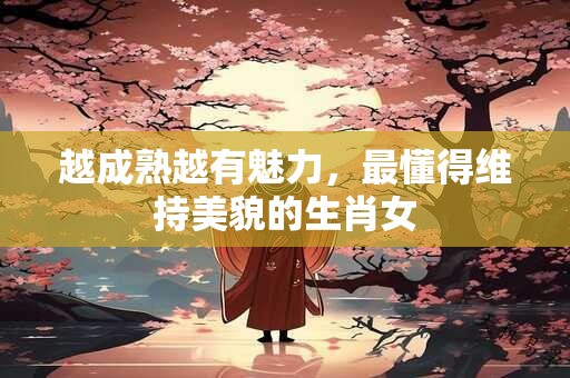 越成熟越有魅力，最懂得维持美貌的生肖女