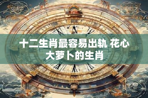 十二生肖最容易出轨 花心大萝卜的生肖