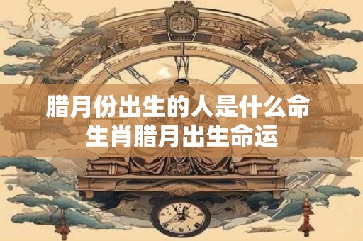 腊月份出生的人是什么命 生肖腊月出生命运