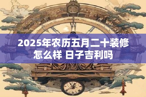 2025年农历五月二十装修怎么样 日子吉利吗