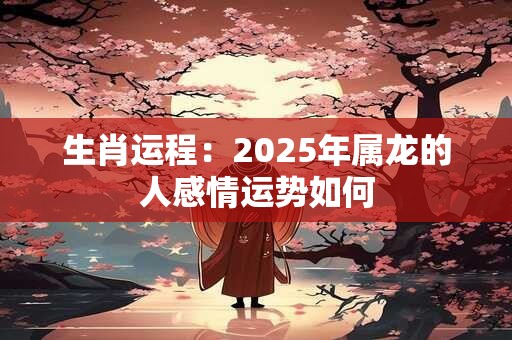 生肖运程：2025年属龙的人感情运势如何